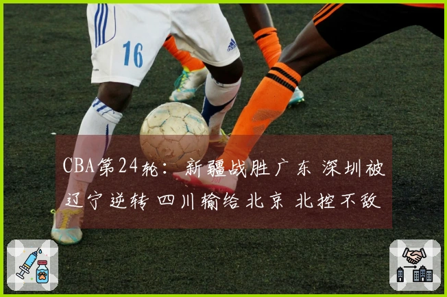 CBA第24轮：新疆战胜广东 深圳被辽宁逆转 四川输给北京 北控不敌上海