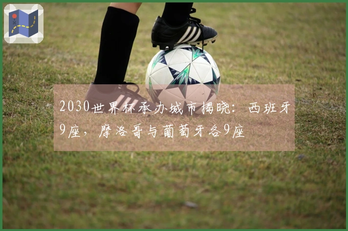 2030世界杯承办城市揭晓：西班牙9座，摩洛哥与葡萄牙各9座