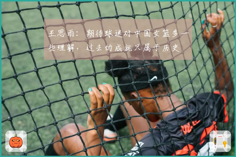 王思雨：期待球迷对中国女篮多一些理解，过去的成就只属于历史