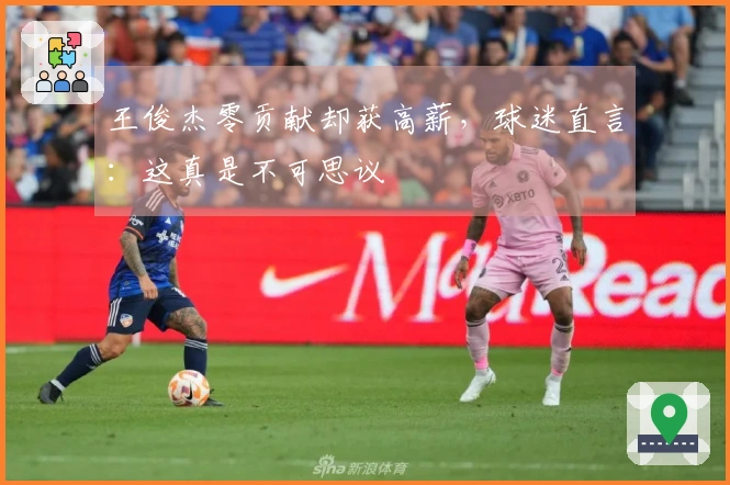 王俊杰零贡献却获高薪，球迷直言：这真是不可思议