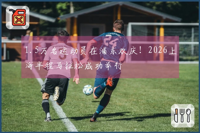 1.5万名运动员在浦东欢庆！2026上海半程马拉松成功举行