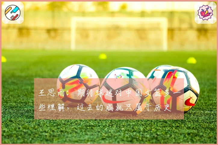 王思雨：期待球迷对中国女篮多一些理解，过去的成就只属于历史