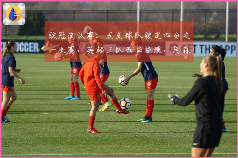 欧冠淘汰赛：五支球队锁定四分之一决赛，英超三队面临逆境，阿森纳与巴萨只需小胜即可晋级