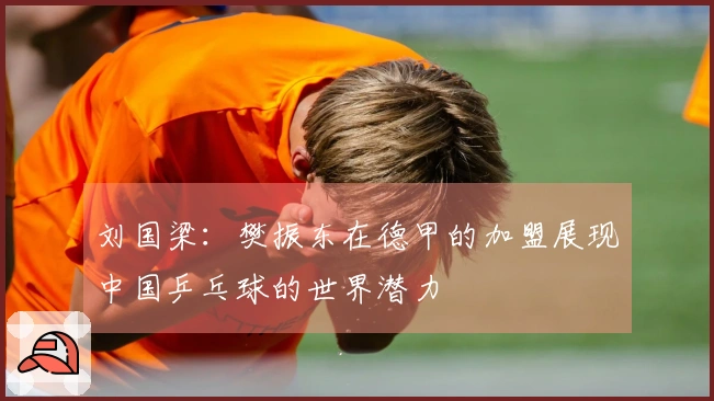 刘国梁：樊振东在德甲的加盟展现中国乒乓球的世界潜力