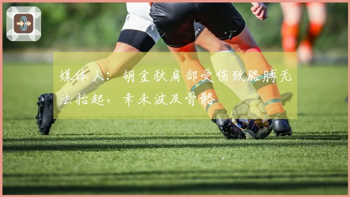 媒体人：胡金秋肩部受伤致胳膊无法抬起，幸未波及骨骼