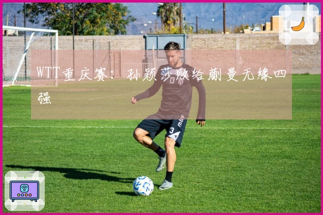 WTT重庆赛：孙颖莎败给蒯曼无缘四强