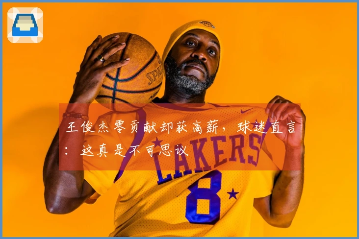 王俊杰零贡献却获高薪，球迷直言：这真是不可思议