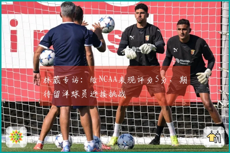 林葳专访：给NCAA表现评分5分，期待留洋球员迎接挑战